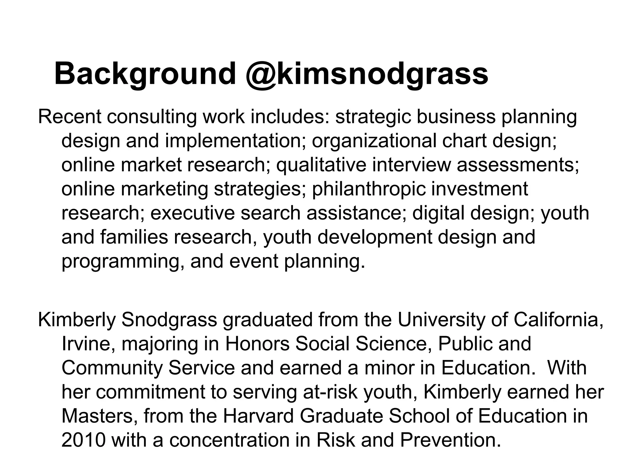 Background @kimsnodgrass
Recent consulting work includes: strategic business planning
  design and implementation; organizational chart design;
  online market research; qualitative interview assessments;
  online marketing strategies; philanthropic investment
  research; executive search assistance; digital design; youth
  and families research, youth development design and
  programming, and event planning.

Kimberly Snodgrass graduated from the University of California,
  Irvine, majoring in Honors Social Science, Public and
  Community Service and earned a minor in Education. With
  her commitment to serving at-risk youth, Kimberly earned her
  Masters, from the Harvard Graduate School of Education in
  2010 with a concentration in Risk and Prevention.
 