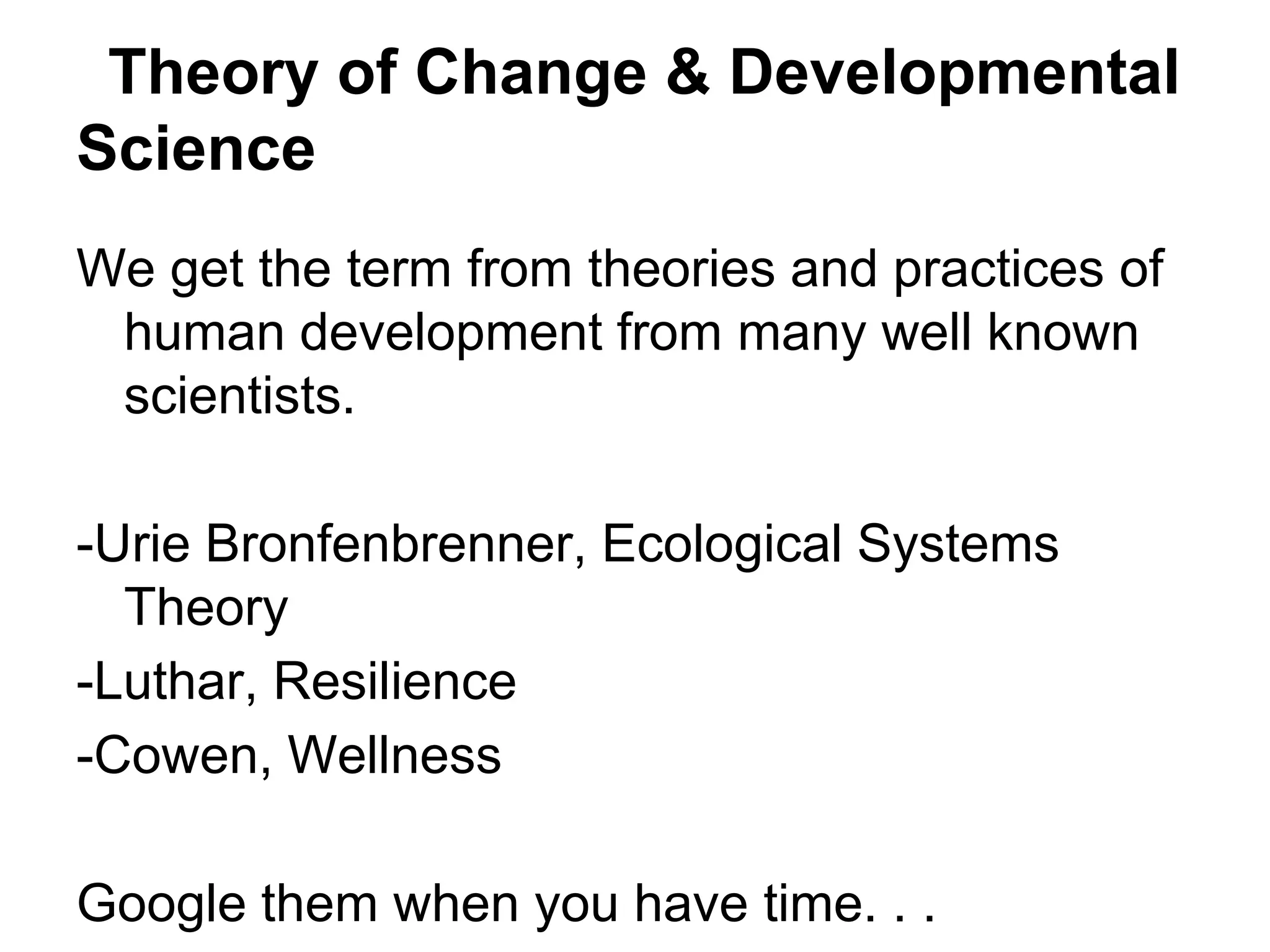 Theory of Change & Developmental
Science
We get the term from theories and practices of
 human development from many well known
 scientists.

-Urie Bronfenbrenner, Ecological Systems
  Theory
-Luthar, Resilience
-Cowen, Wellness

Google them when you have time. . .
 