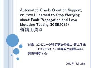 Automated Oracle Creation Support,
    or: How I Learned to Stop Worrying
    about Fault Propagation and Love
    Mutation Testing (ICSE2012)
    輪講用資料


        対象: コンピュータ科学専攻の修士・博士学生
             （ソフトウェア工学専攻とは限らない）
1
        発表時間: 25分


                             2012年 6月 28日
 