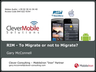 Webex Audio: +39 02 30 41 04 40
Access Code 844 622 419#




 RIM - To Migrate or not to Migrate?

 Gary McConnell

   Clever Consulting – MobileIron “Iron” Partner
   gary.mcconnell@clever-consulting.com
                                                           1
                           MobileIron - Confidential   1
 