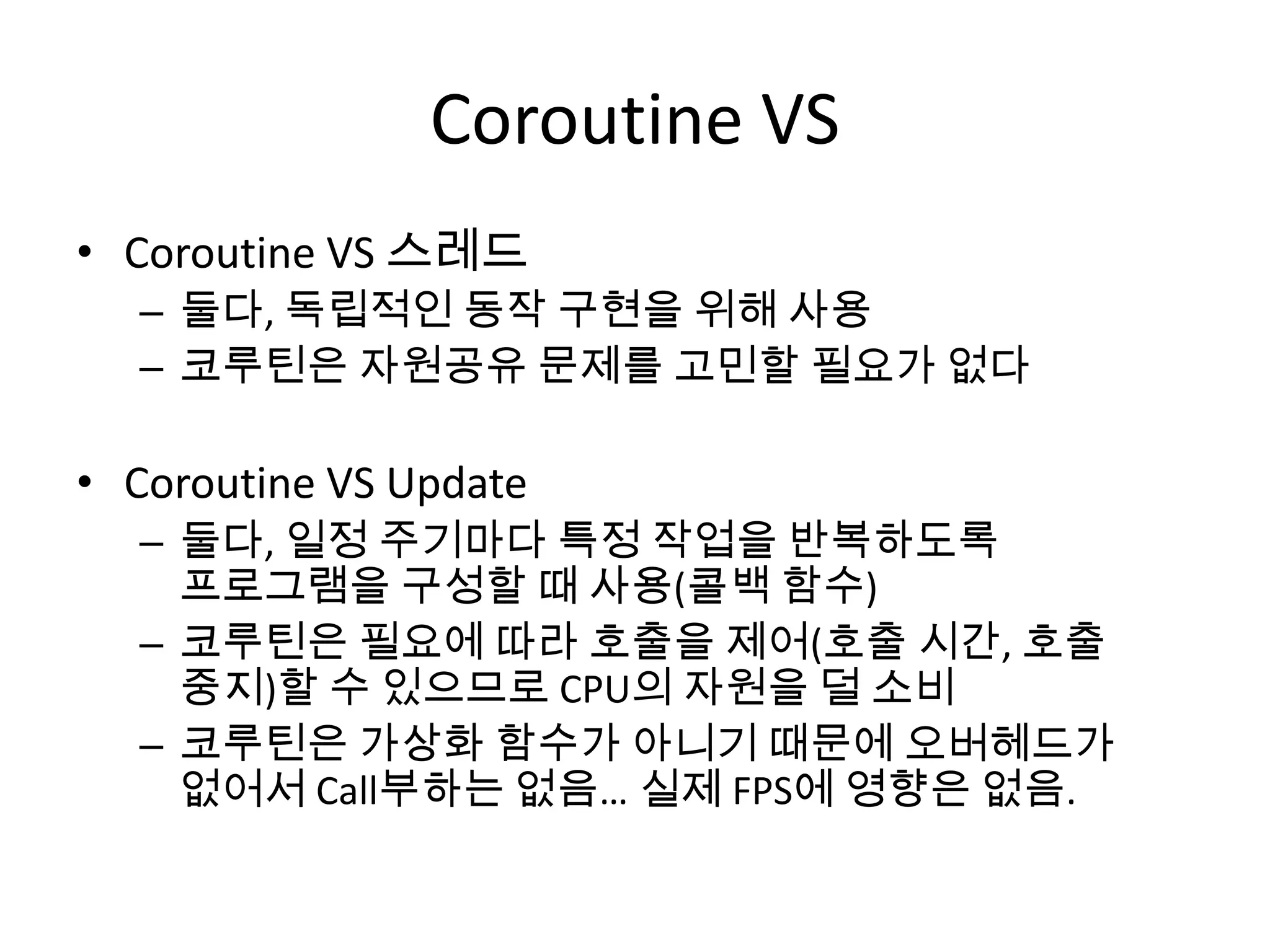 Coroutine VS
• Coroutine VS 스레드
  – 둘다, 독립적인 동작 구현을 위해 사용
  – 코루틴은 자원공유 문제를 고민할 필요가 없다

• Coroutine VS Update
  – 둘다, 일정 주기마다 특정 작업을 반복하도록
    프로그램을 구성할 때 사용(콜백 함수)
  – 코루틴은 필요에 따라 호출을 제어(호출 시간, 호출
    중지)할 수 있으므로 CPU의 자원을 덜 소비
  – 코루틴은 가상화 함수가 아니기 때문에 오버헤드가
    없어서 Call부하는 없음… 실제 FPS에 영향은 없음.
 