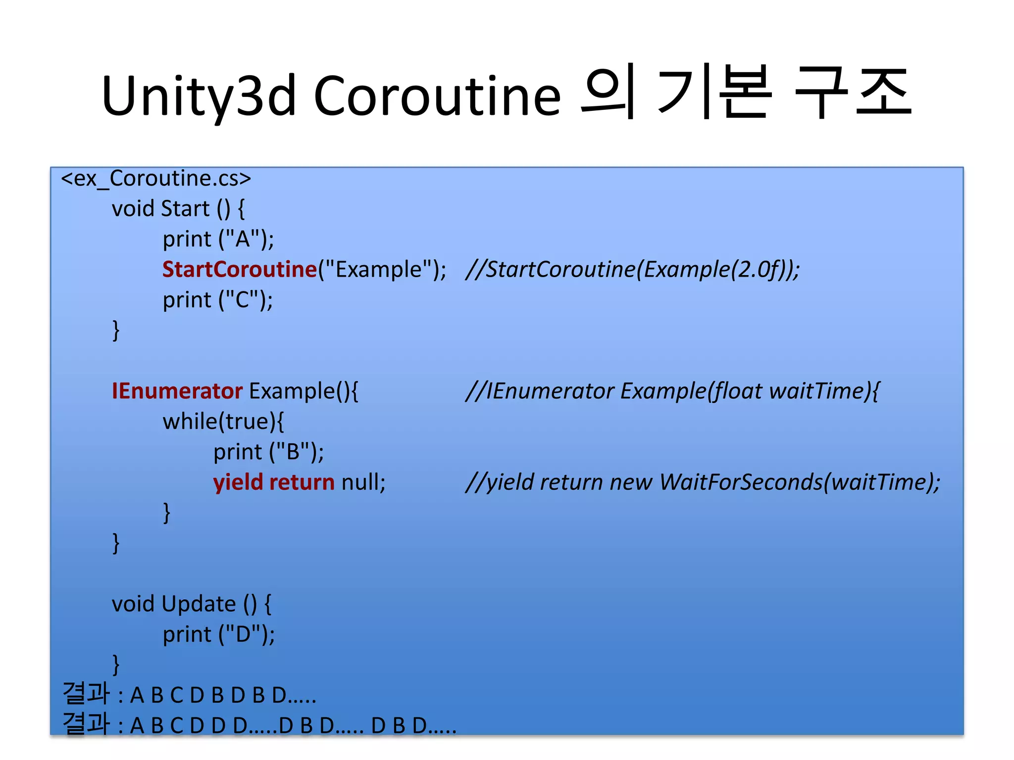 Unity3d Coroutine 의 기본 구조
<ex_Coroutine.cs>
• StartCoRoutine(시작) StartCoroutine("FSM");
    void Start () {
         print ("A");
• IEnumerator(리턴)
         StartCoroutine("Example"); //StartCoroutine(Example(2.0f));
         print ("C");
• yield return(양보) 키워드 사용
    }

    IEnumerator Example(){             //IEnumerator Example(float waitTime){
        while(true){
             print ("B");
             yield return null;        //yield return new WaitForSeconds(waitTime);
        }
    }

  void Update () {
        print ("D");
  }
결과 : A B C D B D B D…..
결과 : A B C D D D…..D B D….. D B D…..
 
