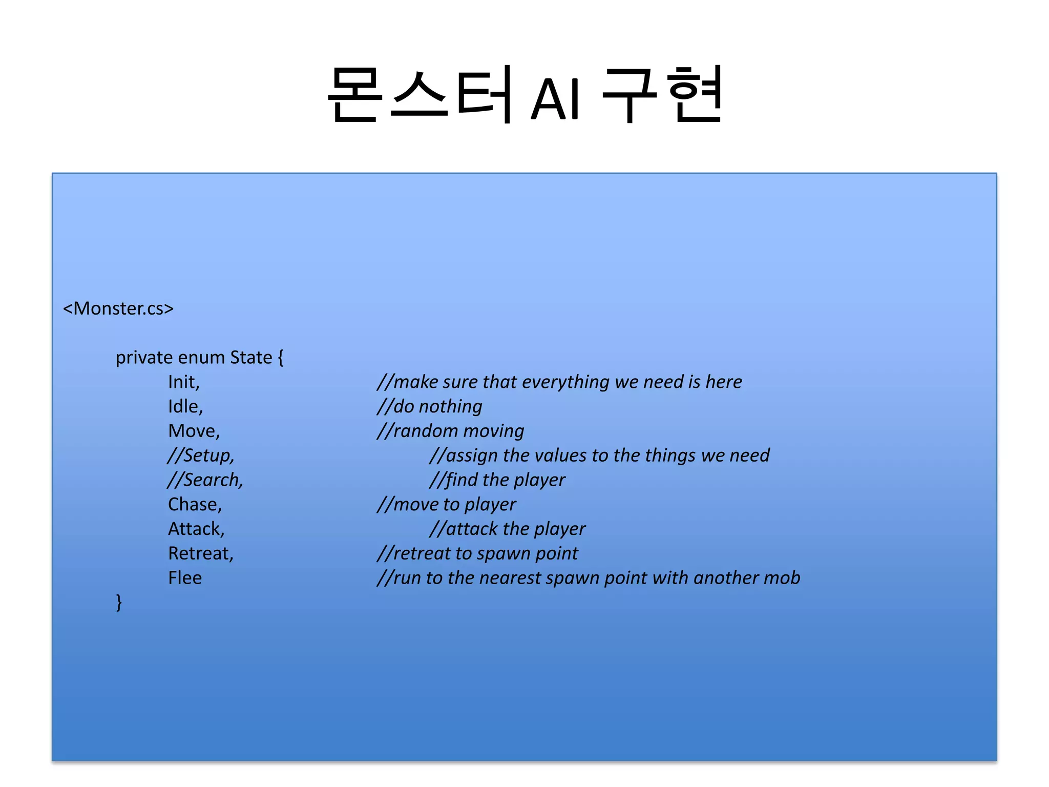 몬스터 AI 구현


<Monster.cs>

     private enum State {
           Init,             //make sure that everything we need is here
           Idle,             //do nothing
           Move,             //random moving
           //Setup,                 //assign the values to the things we need
           //Search,                //find the player
           Chase,            //move to player
           Attack,                  //attack the player
           Retreat,          //retreat to spawn point
           Flee              //run to the nearest spawn point with another mob
     }
 
