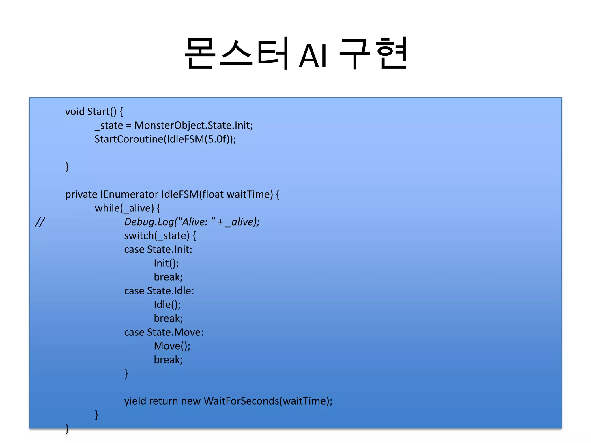 몬스터 AI 구현
     void Start() {
            _state = MonsterObject.State.Init;
            StartCoroutine(IdleFSM(5.0f));

     }

     private IEnumerator IdleFSM(float waitTime) {
           while(_alive) {
//               Debug.Log("Alive: " + _alive);
                 switch(_state) {
                 case State.Init:
                        Init();
                        break;
                 case State.Idle:
                        Idle();
                        break;
                 case State.Move:
                        Move();
                        break;
                 }

                 yield return new WaitForSeconds(waitTime);
           }
     }
 