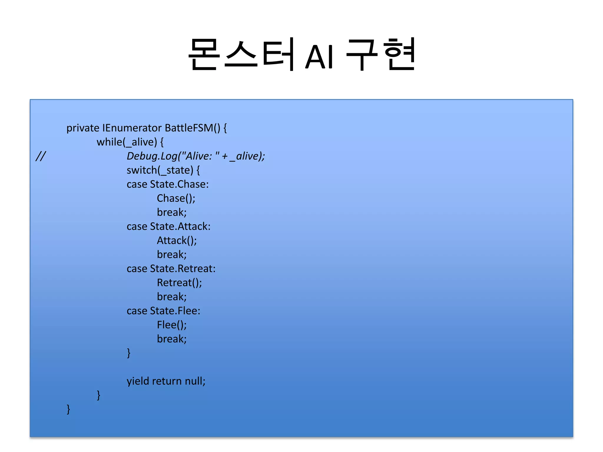 몬스터 AI 구현
     private IEnumerator BattleFSM() {
           while(_alive) {
//               Debug.Log("Alive: " + _alive);
                 switch(_state) {
                 case State.Chase:
                        Chase();
                        break;
                 case State.Attack:
                        Attack();
                        break;
                 case State.Retreat:
                        Retreat();
                        break;
                 case State.Flee:
                        Flee();
                        break;
                 }

                 yield return null;
           }
     }
 