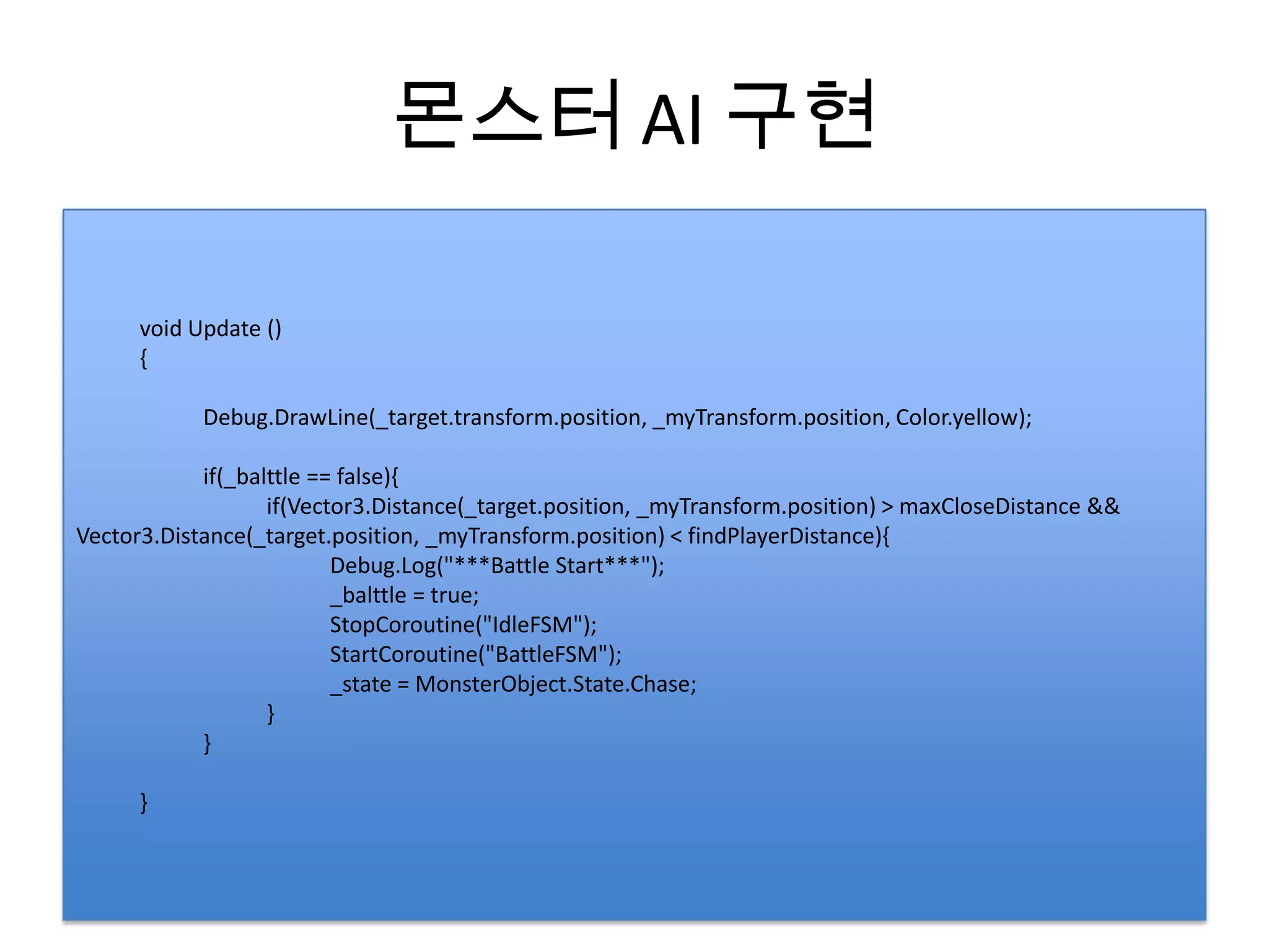 몬스터 AI 구현

      void Update ()
      {

            Debug.DrawLine(_target.transform.position, _myTransform.position, Color.yellow);

            if(_balttle == false){
                   if(Vector3.Distance(_target.position, _myTransform.position) > maxCloseDistance &&
Vector3.Distance(_target.position, _myTransform.position) < findPlayerDistance){
                          Debug.Log("***Battle Start***");
                          _balttle = true;
                          StopCoroutine("IdleFSM");
                          StartCoroutine("BattleFSM");
                          _state = MonsterObject.State.Chase;
                   }
            }

      }
 
