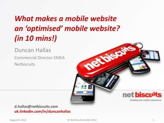 What makes a mobile website
   an ‘optimised’ mobile website?
   (in 10 mins!)
   Duncan Hallas
   Commercial Director EMEA
   Netbiscuits




   d.hallas@netbiscuits.com
   uk.linkedin.com/in/duncanhallas
August 8, 2012                  © Netbiscuits GmbH 2012   1
 