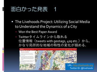 面白かった発表 １

 The Livehoods Project: Utilizing Social Media
  to Understand the Dynamics of a City
   Won the Best Paper Award
   Twitterタイムラインから取れる
    位置情報（tweets with geotags, 4sq etc.）から，
    かなり局所的な地域の特性の変化が掴める．




                                 URL: http://livehoods.org
                                  Twitter ID: @livehoods
 