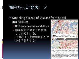 面白かった発表 ２

 Modeling Spread of Disease from Social
  Interactions
   Best paper award candidates
   感染症がどのように拡散
    していくか，を，
    Twitter（＋位置情報）だけ
    から予測しよう．
 