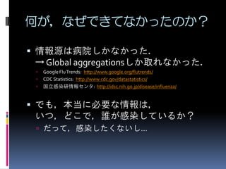 何が，なぜできてなかったのか？

 情報源は病院しかなかった．
  → Global aggregationsしか取れなかった．
    Google Flu Trends: http://www.google.org/flutrends/
    CDC Statistics: http://www.cdc.gov/datastatistics/
    国立感染研情報センタ: http://idsc.nih.go.jp/disease/influenza/


 でも，本当に必要な情報は，
  いつ，どこで，誰が感染しているか？
  だって，感染したくないし…
 