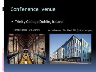Conference venue

 Trinity College Dublin, Ireland

 Famous place : Old Library   Actual venue : Bio. Med. Bld. (not in campus)
 