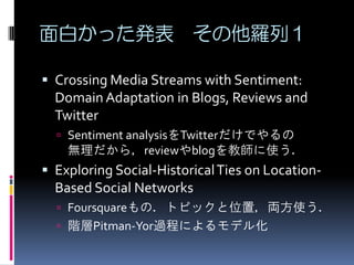 面白かった発表 その他羅列１

 Crossing Media Streams with Sentiment:
  Domain Adaptation in Blogs, Reviews and
  Twitter
   Sentiment analysisをTwitterだけでやるの
    無理だから，reviewやblogを教師に使う．
 Exploring Social-Historical Ties on Location-
  Based Social Networks
   Foursquareもの．トピックと位置，両方使う．
   階層Pitman-Yor過程によるモデル化
 