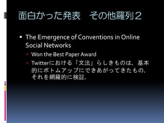 面白かった発表 その他羅列２

 The Emergence of Conventions in Online
  Social Networks
   Won the Best Paper Award
   Twitterにおける「文法」らしきものは，基本
   的にボトムアップにできあがってきたもの．
   それを網羅的に検証．
 