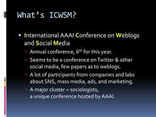What’s ICWSM?

 International AAAI Conference on Weblogs
  and Social Media
   Annual conference, 6th for this year.
   Seems to be a conference on Twitter & other
    social media, few papers as to weblogs.
   A lot of participants from companies and labs
    about SNS, mass media, ads, and marketing.
   A major cluster = sociologists,
    a unique conference hosted by AAAI.
 