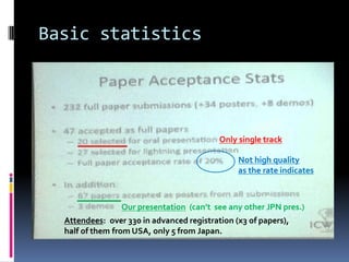 Basic statistics




                                           Only single track

                                                Not high quality
                                                as the rate indicates



                 Our presentation (can’t see any other JPN pres.)
  Attendees: over 330 in advanced registration (x3 of papers),
  half of them from USA, only 5 from Japan.
 