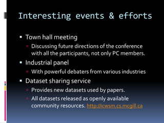 Interesting events & efforts

 Town hall meeting
   Discussing future directions of the conference
    with all the participants, not only PC members.
 Industrial panel
   With powerful debaters from various industries
 Dataset sharing service
   Provides new datasets used by papers.
   All datasets released as openly available
    community resources. http://icwsm.cs.mcgill.ca
 