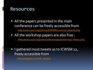 Resources

 All the papers presented in the main
  conference can be freely accessible from
   http://www.aaai.org/Library/ICWSM/icwsm12contents.php

 All the workshop papers are also free :
   http://www.aaai.org/Library/Workshops/workshops-library.php



 I gathered most tweets as to ICWSM 12,
  freely accessible from
   http://togetter.com/id/_akisato
 