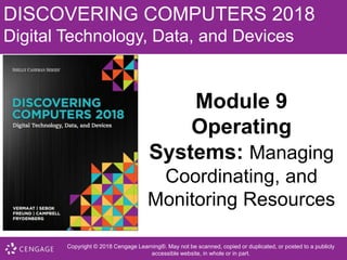 DISCOVERING COMPUTERS 2018
Digital Technology, Data, and Devices
Module 9
Operating
Systems: Managing
Coordinating, and
Monitoring Resources
Copyright © 2018 Cengage Learning®. May not be scanned, copied or duplicated, or posted to a publicly
accessible website, in whole or in part.
 