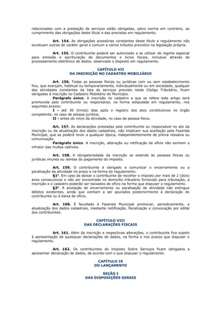 relacionadas com a prestação de serviços estão obrigadas, salvo norma em contrário, ao
cumprimento das obrigações deste título e das previstas em regulamento.

           Art. 154. As obrigações acessórias constantes deste título e regulamento não
excetuam outras de caráter geral e comum a vários tributos previstos na legislação própria.

           Art. 155. O contribuinte poderá ser autorizado a se utilizar de regime especial
para emissão e escrituração de documentos e livros fiscais, inclusive através de
processamento eletrônico de dados, observado o disposto em regulamento.

                                  CAPÍTULO VII
                      DA INSCRIÇÃO NO CADASTRO MOBILIÁRIO

             Art. 156. Todas as pessoas físicas ou jurídicas com ou sem estabelecimento
fixo, que exerçam, habitual ou temporariamente, individualmente ou em sociedade, qualquer
das atividades constantes da lista de serviços previsto neste Código Tributário, ficam
obrigadas à inscrição no Cadastro Mobiliário do Município.
             Parágrafo único. A inscrição no cadastro a que se refere este artigo será
promovida pelo contribuinte ou responsável, na forma estipulada em regulamento, nos
seguintes prazos:
             I - até 30 (trinta) dias após o registro dos atos constitutivos no órgão
competente, no caso de pessoa jurídica;
             II - antes do início da atividade, no caso de pessoa física.

             Art. 157. As declarações prestadas pelo contribuinte ou responsável no ato da
inscrição ou da atualização dos dados cadastrais, não implicam sua aceitação pela Fazenda
Municipal, que as poderá rever a qualquer época, independentemente de prévia ressalva ou
comunicação.
             Parágrafo único. A inscrição, alteração ou retificação de ofício não eximem o
infrator das multas cabíveis.

             Art. 158. A obrigatoriedade da inscrição se estende às pessoas físicas ou
jurídicas imunes ou isentas do pagamento do imposto.

             Art. 159. O contribuinte é obrigado a comunicar o encerramento ou a
paralisação da atividade no prazo e na forma do regulamento.
             §1o. Em caso de deixar o contribuinte de recolher o imposto por mais de 2 (dois)
anos consecutivos e não ser encontrado no domicílio tributário fornecido para tributação, a
inscrição e o cadastro poderão ser baixados de ofício na forma que dispuser o regulamento.
             §2o. A anotação de encerramento ou paralisação de atividade não extingue
débitos existentes, ainda que venham a ser apurados posteriormente à declaração do
contribuinte ou à baixa de ofício.

            Art. 160. É facultado à Fazenda Municipal promover, periodicamente, a
atualização dos dados cadastrais, mediante notificação, fiscalização e convocação por edital
dos contribuintes.

                                   CAPÍTULO VIII
                              DAS DECLARAÇÕES FISCAIS

           Art. 161. Além da inscrição e respectivas alterações, o contribuinte fica sujeito
à apresentação de quaisquer declarações de dados, na forma e nos prazos que dispuser o
regulamento.

            Art. 162. Os contribuintes do Imposto Sobre Serviços ficam obrigados a
apresentar declaração de dados, de acordo com o que dispuser o regulamento.

                                     CAPÍTULO IX
                                    DO LANÇAMENTO

                                       SEÇÃO I
                               DAS DISPOSIÇÕES GERAIS
 