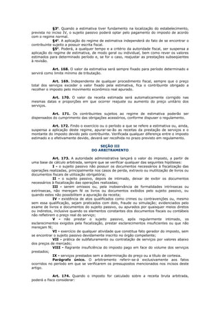 §3o. Quando a estimativa tiver fundamento na localização do estabelecimento,
prevista no inciso IV, o sujeito passivo poderá optar pelo pagamento do imposto de acordo
com o regime normal.
             §4o. A aplicação do regime de estimativa independerá do fato de se encontrar o
contribuinte sujeito a possuir escrita fiscal.
             §5o. Poderá, a qualquer tempo e a critério da autoridade fiscal, ser suspensa a
aplicação do regime de estimativa, de modo geral ou individual, bem como rever os valores
estimados para determinado período e, se for o caso, reajustar as prestações subseqüentes
à revisão.

            Art. 168. O valor da estimativa será sempre fixado para período determinado e
servirá como limite mínimo de tributação.

             Art. 169. Independente de qualquer procedimento fiscal, sempre que o preço
total dos serviços exceder o valor fixado pela estimativa, fica o contribuinte obrigado a
recolher o imposto pelo movimento econômico real apurado.

          Art. 170. O valor da receita estimada será automaticamente corrigido nas
mesmas datas e proporções em que ocorrer reajuste ou aumento do preço unitário dos
serviços.

           Art. 171. Os contribuintes sujeitos ao regime de estimativa poderão ser
dispensados do cumprimento das obrigações acessórios, conforme dispuser o regulamento.

            Art. 172. Findo o exercício ou o período a que se refere a estimativa ou, ainda,
suspensa a aplicação deste regime, apurar-se-ão as receitas da prestação de serviços e o
montante do imposto devido pelo contribuinte. Verificada qualquer diferença entre o imposto
estimado e o efetivamente devido, deverá ser recolhida no prazo previsto em regulamento.

                                       SEÇÃO III
                                   DO ARBITRAMENTO

             Art. 173. A autoridade administrativa lançará o valor do imposto, a partir de
uma base de cálculo arbitrada, sempre que se verificar qualquer das seguintes hipóteses:
             I - o sujeito passivo não possuir os documentos necessários à fiscalização das
operações realizadas, principalmente nos casos de perda, extravio ou inutilização de livros ou
documentos fiscais de utilização obrigatória;
             II - o sujeito passivo, depois de intimado, deixar de exibir os documentos
necessários à fiscalização das operações realizadas;
             III - serem omissos ou, pela inobservância de formalidades intrínsecas ou
extrínsecas, não mereçam fé os livros ou documentos exibidos pelo sujeito passivo, ou
quando estes não possibilitem a apuração da receita;
             IV - existência de atos qualificados como crimes ou contravenções ou, mesmo
sem essa qualificação, sejam praticados com dolo, fraude ou simulação; evidenciados pelo
exame de livros e documentos do sujeito passivo, ou apurados por quaisquer meios diretos
ou indiretos, inclusive quando os elementos constantes dos documentos fiscais ou contábeis
não refletirem o preço real do serviço;
             V - não prestar o sujeito passivo, após regularmente intimado, os
esclarecimentos exigidos pela fiscalização, prestar esclarecimentos insuficientes ou que não
mereçam fé;
             VI - exercício de qualquer atividade que constitua fato gerador do imposto, sem
se encontrar o sujeito passivo devidamente inscrito no órgão competente;
             VII - prática de subfaturamento ou contratação de serviços por valores abaixo
dos preços de mercado;
             VIII - flagrante insuficiência do imposto pago em face do volume dos serviços
prestados;
             IX - serviços prestados sem a determinação do preço ou a título de cortesia.
             Parágrafo único. O arbitramento referir-se-á exclusivamente aos fatos
ocorridos no período em que se verificarem os pressupostos mencionados nos incisos deste
artigo.

             Art. 174. Quando o imposto for calculado sobre a receita bruta arbitrada,
poderá o fisco considerar:
 