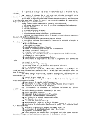 II - quando a execução de obras de construção civil se localizar no seu
território;
             III - quando o prestador do serviço, ainda que nele não domiciliado, venha
exercer atividades no seu território, em caráter habitual, permanente ou temporário;
             IV - quando os serviços forem prestados por empresas públicas, sociedades de
economia mista, autarquias e fundações, sempre que houver contraprestação ou pagamento
de preços ou tarifas pelo usuário do serviço.
             V - em relação aos estabelecimentos bancários e assemelhados:
             1. cobrança e recebimento por conta de terceiros, inclusive de direitos autorais;
             2. protesto de título;
             3. sustação de protesto;
             4. devolução de títulos não pagos;
             5. manutenção de títulos vencidos;
             6. fornecimento de posição de cobrança ou recebimento;
             7. quaisquer outros serviços correlatos de cobrança ou recebimento, tais como
cancelamento de títulos de seguros;
             8. fornecimento de talões de cheques e cheques avulsos;
             9. emissão de cheques administrativos, visamento de cheques de viagem e
fornecimento desses cheques;
             10. transferência de fundos;
             11. devolução de cheques;
             12. sustação de pagamentos de cheques;
             13. ordem de pagamento e de créditos, por qualquer meio;
             14. emissão e de cartões magnéticos;
             15. consultas em terminais eletrônicos;
             16. pagamento por conta de terceiros, inclusive feito fora do estabelecimento;
             17. elaboração de ficha cadastral;
             18. guarda de bens em cofres ou caixas-fortes;
             19. fornecimento de segundas vias de aviso de lançamento e de extratos de
conta;
             20. emissão de carnês;
             21. manutenção de contas inativas;
             22. abono de firmas, SPC, recolhimento e remessa de numerário;
             23. serviço de compensação;
             24. licenciamento, expediente, informações estatísticas e contratação de
operações ativas (emissão de guias de importação e exportação, cheque especial, crédito em
geral de outros);
             25. outros serviços de expediente, secretaria e congêneres, não abrangidos nos
incisos anteriores;
             26. custódia de bens e valores;
             27. agenciamento, corretagem ou intermediação de câmbio, de seguros e de
planos de previdência privada;
             28. agenciamento de créditos ou de financiamento;
             29. recebimento de carnês, aluguéis, dividendos, títulos e contas em geral;
             30. administração e distribuição de co-seguros;
             31. intermediação na liquidação de operações garantidas por direitos
creditórios;
             32. serviço de agenciamento e intermediação em geral;
             33. auditoria e análise financeira;
             34. fiscalização de projetos econômico-financeiros;
             35. consultoria e assessoramento administrativo;
             36. processamento de dados e atividades auxiliares;
             37. locação de bens móveis;
             38. arrendamento mercantil (leasing);
             39. resgate de letras com aceite de outras empresas;
             40. recebimento de tributos, contribuições, como PASEP/PIS, Previdência Social,
FGTS e outras tarifas;
             41. pagamento de vencimento, salários, pensões e benefícios;
             42. administração de crédito educativo e seguro-desemprego;
             43. pagamento de contas em geral;
             44. outros serviços não especificados nos incisos anteriores, desde que não
constituam fato gerador de imposto de competência da União ou do Estado.
 