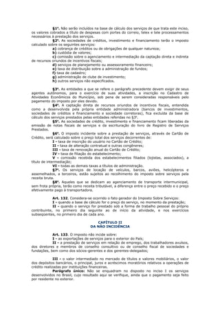 §1o. Não serão incluídos na base de cálculo dos serviços de que trata este inciso,
os valores cobrados a título de despesas com portes do correio, telex e tele processamentos
necessários à prestação dos serviços.
            §2o. As sociedades de créditos, investimento e financiamento terão o imposto
calculado sobre os seguintes serviços:
            a) cobrança de créditos ou de obrigações de qualquer natureza;
            b) custódia de valores;
            c) comissão sobre o agenciamento e intermediação da captação direta e indireta
de recursos oriundos de incentivos fiscais;
            d) serviços de planejamento ou assessoramento financeiro;
            e) taxa de distribuição sobre a administração de fundos;
            f) taxa de cadastro;
            g) administração de clube de investimento;
            h) outros serviços não especificados.

              §3o. As entidades a que se refere o parágrafo precedente devem exigir de seus
agentes autônomos, para o exercício de suas atividades, a inscrição no Cadastro de
Atividades Econômicos do Município, sob pena de serem consideradas responsáveis pelo
pagamento do imposto por eles devido.
              §4o. A captação direta de recursos oriundos de incentivos fiscais, entendida
como a desenvolvida pela própria entidade administradora (bancos de investimentos,
sociedades de créditos e financiamento e sociedade corretoras), fica excluída da base de
cálculo dos serviços prestados pelas entidades referidas no §3o.
              §5o. As sociedades de crédito, investimento e financiamento ficam liberadas da
emissão de notas fiscais de serviços e da escrituração do livro de Registro de Serviços
Prestados.
              §6o. O imposto incidente sobre a prestação de serviços, através de Cartão de
Crédito, será calculado sobre o preço total dos serviços decorrentes de:
              I - taxa de inscrição do usuário no Cartão de Crédito;
              II - taxa de alteração contratual e outras congêneres;
              III - taxa de renovação anual do Cartão de Crédito;
              IV - taxa de filiação do estabelecimento;
              V - comissão recebida dos estabelecimentos filiados (lojistas, associados), a
título de intermediação;
              VI - todas as demais taxas a títulos de administração.
              §7o. Os serviços de locação de veículos, barcos, aviões, helicópteros e
assemelhados, a terceiros, estão sujeitos ao recolhimento do imposto sobre serviços pela
receita bruta.
              §8o. Aqueles que se dedicam ao agenciamento de transporte intermunicipal,
sem frota própria, terão como receita tributável, a diferença entre o preço recebido e o preço
efetivamente pago à transportadora.

             Art. 132. Considera-se ocorrido o fato gerador do Imposto Sobre Serviços:
             I - quando a base de cálculo for o preço do serviço, no momento da prestação;
             II - quando o serviço for prestado sob a forma de trabalho pessoal do próprio
contribuinte, no primeiro dia seguinte ao de início da atividade, e nos exercícios
subseqüentes, no primeiro dia de cada ano.

                                      CAPÍTULO II
                                   DA NÃO INCIDÊNCIA

            Art. 133. O imposto não incide sobre:
            I - as exportações de serviços para o exterior do País;
            II - a prestação de serviços em relação de emprego, dos trabalhadores avulsos,
dos diretores e membros de conselho consultivo ou de conselho fiscal de sociedades e
fundações, bem como dos sócios-gerentes e dos gerentes-delegados;

              III - o valor intermediado no mercado de títulos e valores mobiliários, o valor
dos depósitos bancários, o principal, juros e acréscimos moratórios relativos a operações de
crédito realizadas por instituições financeiras.
              Parágrafo único: Não se enquadram no disposto no inciso I os serviços
desenvolvidos no Brasil, cujo resultado aqui se verifique, ainda que o pagamento seja feito
por residente no exterior.
 