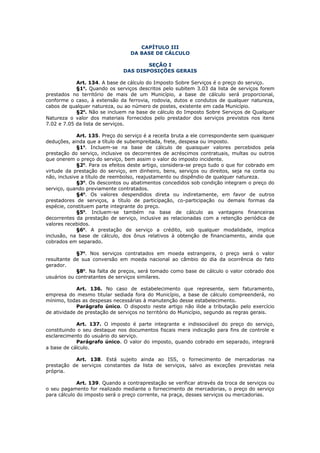 CAPÍTULO III
                                  DA BASE DE CÁLCULO

                                       SEÇÃO I
                               DAS DISPOSIÇÕES GERAIS

            Art. 134. A base de cálculo do Imposto Sobre Serviços é o preço do serviço.
            §1o. Quando os serviços descritos pelo subitem 3.03 da lista de serviços forem
prestados no território de mais de um Município, a base de cálculo será proporcional,
conforme o caso, à extensão da ferrovia, rodovia, dutos e condutos de qualquer natureza,
cabos de qualquer natureza, ou ao número de postes, existente em cada Município.
            §2o. Não se incluem na base de cálculo do Imposto Sobre Serviços de Qualquer
Natureza o valor dos materiais fornecidos pelo prestador dos serviços previstos nos itens
7.02 e 7.05 da lista de serviços.

             Art. 135. Preço do serviço é a receita bruta a ele correspondente sem quaisquer
deduções, ainda que a título de subempreitada, frete, despesa ou imposto.
             §1o. Incluem-se na base de cálculo de quaisquer valores percebidos pela
prestação do serviço, inclusive os decorrentes de acréscimos contratuais, multas ou outros
que onerem o preço do serviço, bem assim o valor do imposto incidente.
             §2o. Para os efeitos deste artigo, considera-se preço tudo o que for cobrado em
virtude da prestação do serviço, em dinheiro, bens, serviços ou direitos, seja na conta ou
não, inclusive a título de reembolso, reajustamento ou dispêndio de qualquer natureza.
             §3o. Os descontos ou abatimentos concedidos sob condição integram o preço do
serviço, quando previamente contratados.
             §4o. Os valores despendidos direta ou indiretamente, em favor de outros
prestadores de serviços, a título de participação, co-participação ou demais formas da
espécie, constituem parte integrante do preço.
             §5o. Incluem-se também na base de cálculo as vantagens financeiras
decorrentes da prestação de serviço, inclusive as relacionadas com a retenção periódica de
valores recebidos.
             §6o. A prestação de serviço a crédito, sob qualquer modalidade, implica
inclusão, na base de cálculo, dos ônus relativos à obtenção de financiamento, ainda que
cobrados em separado.

            §7o. Nos serviços contratados em moeda estrangeira, o preço será o valor
resultante de sua conversão em moeda nacional ao câmbio do dia da ocorrência do fato
gerador.
            §8o. Na falta de preços, será tomado como base de cálculo o valor cobrado dos
usuários ou contratantes de serviços similares.

            Art. 136. No caso de estabelecimento que represente, sem faturamento,
empresa do mesmo titular sediada fora do Município, a base de cálculo compreenderá, no
mínimo, todas as despesas necessárias à manutenção desse estabelecimento.
            Parágrafo único. O disposto neste artigo não ilide a tributação pelo exercício
de atividade de prestação de serviços no território do Município, segundo as regras gerais.

            Art. 137. O imposto é parte integrante e indissociável do preço do serviço,
constituindo o seu destaque nos documentos fiscais mera indicação para fins de controle e
esclarecimento do usuário do serviço.
            Parágrafo único. O valor do imposto, quando cobrado em separado, integrará
a base de cálculo.

           Art. 138. Está sujeito ainda ao ISS, o fornecimento de mercadorias na
prestação de serviços constantes da lista de serviços, salvo as exceções previstas nela
própria.

             Art. 139. Quando a contraprestação se verificar através da troca de serviços ou
o seu pagamento for realizado mediante o fornecimento de mercadorias, o preço do serviço
para cálculo do imposto será o preço corrente, na praça, desses serviços ou mercadorias.
 