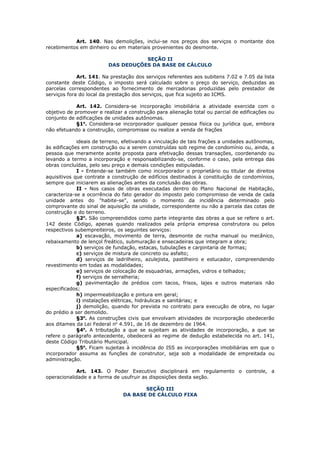 Art. 140. Nas demolições, inclui-se nos preços dos serviços o montante dos
recebimentos em dinheiro ou em materiais provenientes do desmonte.

                                    SEÇÃO II
                         DAS DEDUÇÕES DA BASE DE CÁLCULO

             Art. 141. Na prestação dos serviços referentes aos subitens 7.02 e 7.05 da lista
constante deste Código, o imposto será calculado sobre o preço do serviço, deduzidas as
parcelas correspondentes ao fornecimento de mercadorias produzidas pelo prestador de
serviços fora do local da prestação dos serviços, que fica sujeito ao ICMS.

             Art. 142. Considera-se incorporação imobiliária a atividade exercida com o
objetivo de promover e realizar a construção para alienação total ou parcial de edificações ou
conjunto de edificações de unidades autônomas.
             §1o. Considera-se incorporador qualquer pessoa física ou jurídica que, embora
não efetuando a construção, compromisse ou realize a venda de frações

             ideais de terreno, efetivando a vinculação de tais frações a unidades autônomas,
às edificações em construção ou a serem construídas sob regime de condomínio ou, ainda, a
pessoa que meramente aceite proposta para efetivação dessas transações, coordenando ou
levando a termo a incorporação e responsabilizando-se, conforme o caso, pela entrega das
obras concluídas, pelo seu preço e demais condições estipuladas.
             I - Entende-se também como incorporador o proprietário ou titular de direitos
aquisitivos que contrate a construção de edifícios destinados à constituição de condomínios,
sempre que iniciarem as alienações antes da conclusão das obras.
             II - Nos casos de obras executadas dentro do Plano Nacional de Habitação,
caracteriza-se a ocorrência do fato gerador do imposto pelo compromisso de venda de cada
unidade antes do "habite-se", sendo o momento da incidência determinado pelo
comprovante do sinal de aquisição da unidade, correspondente ou não a parcela das cotas de
construção e do terreno.
             §2o. São compreendidos como parte integrante das obras a que se refere o art.
142 deste Código, apenas quando realizados pela própria empresa construtora ou pelos
respectivos subempreiteiros, os seguintes serviços:
             a) escavação, movimento de terra, desmonte de rocha manual ou mecânico,
rebaixamento de lençol freático, submuração e ensecadeiras que integram a obra;
             b) serviços de fundação, estacas, tubulações e carpintaria de formas;
             c) serviços de mistura de concreto ou asfalto;
             d) serviços de ladrilheiro, azulejista, pastilheiro e estucador, compreendendo
revestimento em todas as modalidades;
             e) serviços de colocação de esquadrias, armações, vidros e telhados;
             f) serviços de serralheria;
             g) pavimentação de prédios com tacos, frisos, lajes e outros materiais não
especificados;
             h) impermeabilização e pintura em geral;
             i) instalações elétricas, hidráulicas e sanitárias; e
             j) demolição, quando for prevista no contrato para execução de obra, no lugar
do prédio a ser demolido.
             §3o. As construções civis que envolvam atividades de incorporação obedecerão
aos ditames da Lei Federal no 4.591, de 16 de dezembro de 1964.
             §4o. A tributação a que se sujeitam as atividades de incorporação, a que se
refere o parágrafo antecedente, obedecerá ao regime de dedução estabelecida no art. 141,
deste Código Tributário Municipal.
             §5o. Ficam sujeitas à incidência do ISS as incorporações imobiliárias em que o
incorporador assuma as funções de construtor, seja sob a modalidade de empreitada ou
administração.

            Art. 143. O Poder Executivo disciplinará em regulamento o controle, a
operacionalidade e a forma de usufruir as disposições desta seção.

                                      SEÇÃO III
                               DA BASE DE CÁLCULO FIXA
 
