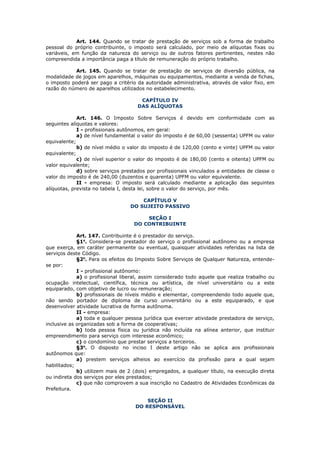 Art. 144. Quando se tratar de prestação de serviços sob a forma de trabalho
pessoal do próprio contribuinte, o imposto será calculado, por meio de alíquotas fixas ou
variáveis, em função da natureza do serviço ou de outros fatores pertinentes, nestes não
compreendida a importância paga a título de remuneração do próprio trabalho.

           Art. 145. Quando se tratar de prestação de serviços de diversão pública, na
modalidade de jogos em aparelhos, máquinas ou equipamentos, mediante a venda de fichas,
o imposto poderá ser pago a critério da autoridade administrativa, através de valor fixo, em
razão do número de aparelhos utilizados no estabelecimento.

                                      CAPÍTULO IV
                                     DAS ALÍQUOTAS

             Art. 146. O Imposto Sobre Serviços é devido em conformidade com as
seguintes alíquotas e valores:
             I - profissionais autônomos, em geral:
             a) de nível fundamental o valor do imposto é de 60,00 (sessenta) UPFM ou valor
equivalente;
             b) de nível médio o valor do imposto é de 120,00 (cento e vinte) UPFM ou valor
equivalente;
             c) de nível superior o valor do imposto é de 180,00 (cento e oitenta) UPFM ou
valor equivalente;
             d) sobre serviços prestados por profissionais vinculados a entidades de classe o
valor do imposto é de 240,00 (duzentos e quarenta) UPFM ou valor equivalente.
             II - empresa: O imposto será calculado mediante a aplicação das seguintes
alíquotas, prevista no tabela I, desta lei, sobre o valor do serviço, por mês.

                                      CAPÍTULO V
                                  DO SUJEITO PASSIVO

                                       SEÇÃO I
                                   DO CONTRIBUINTE

             Art. 147. Contribuinte é o prestador do serviço.
             §1o. Considera-se prestador do serviço o profissional autônomo ou a empresa
que exerça, em caráter permanente ou eventual, quaisquer atividades referidas na lista de
serviços deste Código.
             §2o. Para os efeitos do Imposto Sobre Serviços de Qualquer Natureza, entende-
se por:
             I - profissional autônomo:
             a) o profissional liberal, assim considerado todo aquele que realiza trabalho ou
ocupação intelectual, científica, técnica ou artística, de nível universitário ou a este
equiparado, com objetivo de lucro ou remuneração;
             b) profissionais de níveis médio e elementar, compreendendo todo aquele que,
não sendo portador de diploma de curso universitário ou a este equiparado, e que
desenvolver atividade lucrativa de forma autônoma.
             II - empresa:
             a) toda e qualquer pessoa jurídica que exercer atividade prestadora de serviço,
inclusive as organizadas sob a forma de cooperativas;
             b) toda pessoa física ou jurídica não incluída na alínea anterior, que instituir
empreendimento para serviço com interesse econômico;
             c) o condomínio que prestar serviços a terceiros.
             §3o. O disposto no inciso I deste artigo não se aplica aos profissionais
autônomos que:
             a) prestem serviços alheios ao exercício da profissão para a qual sejam
habilitados;
             b) utilizem mais de 2 (dois) empregados, a qualquer título, na execução direta
ou indireta dos serviços por eles prestados;
             c) que não comprovem a sua inscrição no Cadastro de Atividades Econômicas da
Prefeitura.

                                        SEÇÃO II
                                    DO RESPONSÁVEL
 