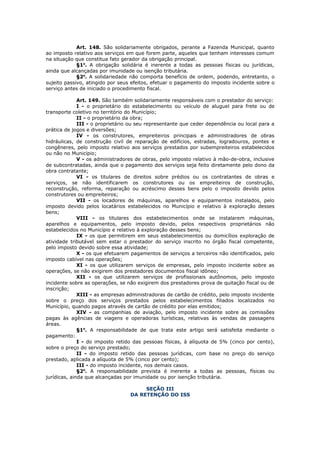 Art. 148. São solidariamente obrigados, perante a Fazenda Municipal, quanto
ao imposto relativo aos serviços em que forem parte, aqueles que tenham interesses comum
na situação que constitua fato gerador da obrigação principal.
             §1o. A obrigação solidária é inerente a todas as pessoas físicas ou jurídicas,
ainda que alcançadas por imunidade ou isenção tributária.
             §2o. A solidariedade não comporta benefício de ordem, podendo, entretanto, o
sujeito passivo, atingido por seus efeitos, efetuar o pagamento do imposto incidente sobre o
serviço antes de iniciado o procedimento fiscal.

              Art. 149. São também solidariamente responsáveis com o prestador do serviço:
              I - o proprietário do estabelecimento ou veículo de aluguel para frete ou de
transporte coletivo no território do Município;
              II - o proprietário da obra;
              III - o proprietário ou seu representante que ceder dependência ou local para a
prática de jogos e diversões;
              IV - os construtores, empreiteiros principais e administradores de obras
hidráulicas, de construção civil de reparação de edifícios, estradas, logradouros, pontes e
congêneres, pelo imposto relativo aos serviços prestados por subempreiteiros estabelecidos
ou não no Município;
              V - os administradores de obras, pelo imposto relativo à mão-de-obra, inclusive
de subcontratadas, ainda que o pagamento dos serviços seja feito diretamente pelo dono da
obra contratante;
              VI - os titulares de direitos sobre prédios ou os contratantes de obras e
serviços, se não identificarem os construtores ou os empreiteiros de construção,
reconstrução, reforma, reparação ou acréscimo desses bens pelo o imposto devido pelos
construtores ou empreiteiros;
              VII - os locadores de máquinas, aparelhos e equipamentos instalados, pelo
imposto devido pelos locatários estabelecidos no Município e relativo à exploração desses
bens;
              VIII - os titulares dos estabelecimentos onde se instalarem máquinas,
aparelhos e equipamentos, pelo imposto devido, pelos respectivos proprietários não
estabelecidos no Município e relativo à exploração desses bens;
              IX - os que permitirem em seus estabelecimentos ou domicílios exploração de
atividade tributável sem estar o prestador do serviço inscrito no órgão fiscal competente,
pelo imposto devido sobre essa atividade;
              X - os que efetuarem pagamentos de serviços a terceiros não identificados, pelo
imposto cabível nas operações;
              XI - os que utilizarem serviços de empresas, pelo imposto incidente sobre as
operações, se não exigirem dos prestadores documentos fiscal idôneo;
              XII - os que utilizarem serviços de profissionais autônomos, pelo imposto
incidente sobre as operações, se não exigirem dos prestadores prova de quitação fiscal ou de
inscrição;
              XIII - as empresas administradoras de cartão de crédito, pelo imposto incidente
sobre o preço dos serviços prestados pelos estabelecimentos filiados localizados no
Município, quando pagos através de cartão de crédito por elas emitidos;
              XIV - as companhias de aviação, pelo imposto incidente sobre as comissões
pagas às agências de viagens e operadoras turísticas, relativas às vendas de passagens
áreas.
              §1o. A responsabilidade de que trata este artigo será satisfeita mediante o
pagamento:
              I - do imposto retido das pessoas físicas, à alíquota de 5% (cinco por cento),
sobre o preço do serviço prestado;
              II - do imposto retido das pessoas jurídicas, com base no preço do serviço
prestado, aplicada a alíquota de 5% (cinco por cento);
              III - do imposto incidente, nos demais casos.
              §2o. A responsabilidade prevista é inerente a todas as pessoas, físicas ou
jurídicas, ainda que alcançadas por imunidade ou por isenção tributária.

                                       SEÇÃO III
                                  DA RETENÇÃO DO ISS
 