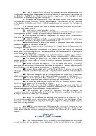 Art. 150. O Imposto Sobre Serviços de Qualquer Natureza será retido na fonte
pelo tomador dos serviços prestados por profissional autônomo ou empresa, inscritos ou não
no Cadastro Mobiliário de Contribuintes, sendo responsáveis pela retenção e pelo
recolhimento do imposto os seguintes tomadores:
              I - os órgãos da Administração Direta da União, Estado e do Município, bem
como suas Autarquias, Empresas Públicas, Sociedades de Economia Mista sob seu controle e
as Fundações instituídas pelo Poder Público, estabelecidas ou sediadas no Município de
Jaciara;
              II - estabelecimentos bancários e demais entidades financeiras autorizadas a
funcionar pelo Banco Central;
              III - empresas de rádio, televisão e jornal;
              IV - incorporadoras, construtoras, empreiteiras e administradoras de obras de
construção civil, quanto a todos e quaisquer serviços relacionados com a obra;
              V - todo tomador que realizar o pagamento do serviço sem a correspondente
nota fiscal dos serviços prestados;
              VI - todo tomador que contratar serviços prestados por autônomo ou empresas
que não forem inscritos no Município como contribuintes do ISS.
              VII - às companhias de aviação em relação às comissões pagas pelas vendas de
passagens aéreas e de transporte de cargas;
              VIII - às incorporadoras e construtoras, em relação às comissões pagas pelas
corretagens do imóvel;
              IX - às empresas seguradoras e de capitalização, em relação às comissões
pagas pelas corretagens de seguros e de capitalização e sobre os pagamentos de serviços de
consertos de bens sinistrados;
              X - às empresas e entidades que explorem loterias e outros jogos, inclusive
apostas, em relação às comissões pagas aos seus agentes revendedores ou concessionários;
              XI - às instituições financeiras, em relação ao pagamento dos serviços de
guarda, vigilância, conservação, e limpeza de imóveis, transporte de valores e fornecimento
de mão-de-obra.
              §1o. Ficam excluídos da retenção, a que se refere este artigo, os serviços
prestados por profissional autônomo que comprovar a inscrição no Cadastro de Contribuinte
deste Município, cujo regime de recolhimento do ISS seja fixo mensal.
              §2o. No caso deste artigo, se o contribuinte prestador do serviço comprovar ter
sido pago o imposto neste Município, cessará a responsabilidade da fonte pela retenção do
tributo.
              §3º. Além das prestações de serviço catalogadas nos respectivos incisos deste
artigo, o alcance da norma estender-se-á a outras atividades prestadas ao contribuinte.
              §4º. O poder Executivo fica autorizado a acrescentar ou excluir qualquer
contribuinte do regime de substituição, na forma que dispuser o regulamento.
              §5º. A retenção será correspondente ao valor do imposto devido e deverá
ocorrer no ato do pagamento da prestação de serviço.
              §6º. Não será retido na fonte o Imposto Sobre Serviços das empresas sob
regime de estimativa ou quando o prestador de serviço apresentar nota fiscal avulsa, emitida
pela Secretaria Municipal, responsável pela Gestão Fazendária.
              §7º. As empresas sob regime de estimativa deverão comprovar seu
enquadramento com a apresentação da Portaria de Estimativa expedida pela Secretaria
Municipal, responsável pela Gestão Fazendária.

            Art. 151. Os tomadores de serviços que realizarem a retenção do ISS
fornecerão ao prestador de serviço recibo de retenção na fonte do valor do imposto e ficam
obrigados a enviar à Fazenda Municipal as informações, objeto da retenção do ISS, no prazo
estipulado em regulamento.

             Art. 152. Os contribuintes do ISS registrarão, no livro de registro de notas
fiscais de serviços prestados ou nos demais controles de pagamento, os valores que lhe
foram retidos na fonte pagadora, tendo por documento hábil o recibo a que se refere o artigo
anterior.

                                    CAPÍTULO VI
                             DAS OBRIGAÇÕES ACESSÓRIAS

            Art. 153. Todas as pessoas físicas ou jurídicas, contribuintes ou não do imposto,
ou dele isentas, que de qualquer modo participem direta ou indiretamente de operações
 