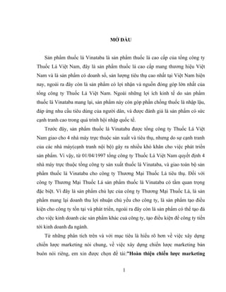 MỞ ĐẦU
Sản phẩm thuốc lá Vinataba là sản phẩm thuốc lá cao cấp của tổng công ty
Thuốc Lá Việt Nam, đây là sản phẩm thuốc lá cao cấp mang thương hiệu Việt
Nam và là sản phẩm có doanh số, sản lượng tiêu thụ cao nhất tại Việt Nam hiện
nay, ngoài ra đây còn là sản phẩm có lợi nhận và nguồn đóng góp lớn nhất của
tổng công ty Thuốc Lá Việt Nam. Ngoài những lợi ích kinh tế do sản phẩm
thuốc lá Vinataba mang lại, sản phẩm này còn góp phần chống thuốc lá nhập lậu,
đáp ứng nhu cầu tiêu dùng của người dân, và được đánh giá là sản phẩm có sức
cạnh tranh cao trong quá trình hội nhập quốc tế.
Trước đây, sản phẩm thuốc lá Vinataba được tổng công ty Thuốc Lá Việt
Nam giao cho 4 nhà máy trực thuộc sản xuất và tiêu thụ, nhưng do sự cạnh tranh
của các nhà máy(cạnh tranh nội bộ) gây ra nhiều khó khăn cho việc phát triển
sản phẩm. Vì vậy, từ 01/04/1997 tổng công ty Thuốc Lá Việt Nam quyết định 4
nhà máy trực thuộc tổng công ty sản xuất thuốc lá Vinataba, và giao toàn bộ sản
phẩm thuốc lá Vinataba cho công ty Thương Mại Thuốc Lá tiêu thụ. Đối với
công ty Thương Mại Thuốc Lá sản phẩm thuốc lá Vinataba có tầm quan trọng
đặc biệt. Vì đây là sản phẩm chủ lực của công ty Thương Mại Thuốc Lá, là sản
phẩm mang lại doanh thu lợi nhuận chủ yếu cho công ty, là sản phẩm tạo điều
kiện cho công ty tồn tại và phát triển, ngoài ra đây còn là sản phẩm có thể tạo đà
cho việc kinh doanh các sản phẩm khác cuả công ty, tạo điều kiện để công ty tiến
tới kinh doanh đa ngành.
Từ những phân tích trên và với mục tiêu là hiểu rõ hơn về việc xây dựng
chiến lược marketing nói chung, về việc xây dựng chiến lược marketing bán
buôn nói riêng, em xin được chọn đề tài:”Hoàn thiện chiến lược marketing
1
 