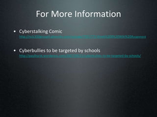 For More Information
• Cyberstalking Comic
  http://nclc350group4.pbworks.com/w/page/7391773/Week%208%20Wiki%20Assignment



• Cyberbullies to be targeted by schools
  http://paulhurst.wordpress.com/2007/09/21/cyberbullies-to-be-targeted-by-schools/
 