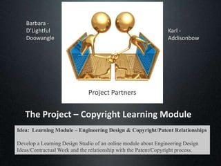 Barbara -
   D’Lightful                                                   Karl -
   Doowangle                                                    Addisonbow




                              Project Partners


   The Project – Copyright Learning Module
Idea: Learning Module – Engineering Design & Copyright/Patent Relationships

Develop a Learning Design Studio of an online module about Engineering Design
Ideas/Contractual Work and the relationship with the Patent/Copyright process.
 