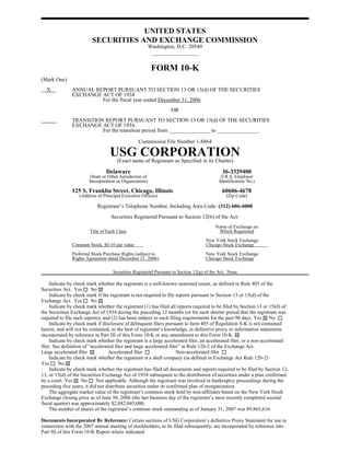 UNITED STATES
                         SECURITIES AND EXCHANGE COMMISSION
                                                          Washington, D.C. 20549
                                                           _________________


                                                           FORM 10-K
(Mark One)
  X            ANNUAL REPORT PURSUANT TO SECTION 13 OR 15(d) OF THE SECURITIES
               EXCHANGE ACT OF 1934
                        For the fiscal year ended December 31, 2006
                                                                   OR
               TRANSITION REPORT PURSUANT TO SECTION 13 OR 15(d) OF THE SECURITIES
               EXCHANGE ACT OF 1934
                         For the transition period from _______________ to _______________.

                                                 Commission File Number 1-8864

                                  USG CORPORATION
                                   (Exact name of Registrant as Specified in its Charter)

                                Delaware                                                    36-3329400
                        (State or Other Jurisdiction of                                    (I.R.S. Employer
                       Incorporation or Organization)                                     Identification No.)

               125 S. Franklin Street, Chicago, Illinois                                    60606-4678
                   (Address of Principal Executive Offices)                                   (Zip Code)

                            Registrant’s Telephone Number, Including Area Code: (312) 606-4000
                                   Securities Registered Pursuant to Section 12(b) of the Act:
                                                                                        Name of Exchange on
                        Title of Each Class                                              Which Registered
                                                                                   New York Stock Exchange
               Common Stock, $0.10 par value                                       Chicago Stock Exchange
               Preferred Stock Purchase Rights (subject to                         New York Stock Exchange
               Rights Agreement dated December 21, 2006)                           Chicago Stock Exchange

                                    Securities Registered Pursuant to Section 12(g) of the Act: None

     Indicate by check mark whether the registrant is a well-known seasoned issuer, as defined in Rule 405 of the
Securities Act. Yes       No
     Indicate by check mark if the registrant is not required to file reports pursuant to Section 13 or 15(d) of the
Exchange Act. Yes         No
     Indicate by check mark whether the registrant (1) has filed all reports required to be filed by Section 13 or 15(d) of
the Securities Exchange Act of 1934 during the preceding 12 months (or for such shorter period that the registrant was
required to file such reports), and (2) has been subject to such filing requirements for the past 90 days. Yes No
     Indicate by check mark if disclosure of delinquent filers pursuant to Item 405 of Regulation S-K is not contained
herein, and will not be contained, to the best of registrant’s knowledge, in definitive proxy or information statements
incorporated by reference in Part III of this Form 10-K or any amendment to this Form 10-K.
     Indicate by check mark whether the registrant is a large accelerated filer, an accelerated filer, or a non-accelerated
filer. See definition of “accelerated filer and large accelerated filer” in Rule 12b-2 of the Exchange Act.
Large accelerated filer            Accelerated filer                  Non-accelerated filer
     Indicate by check mark whether the registrant is a shell company (as defined in Exchange Act Rule 12b-2)
Yes      No
     Indicate by check mark whether the registrant has filed all documents and reports required to be filed by Section 12,
13, or 15(d) of the Securities Exchange Act of 1934 subsequent to the distribution of securities under a plan confirmed
by a court. Yes      No      Not applicable. Although the registrant was involved in bankruptcy proceedings during the
preceding five years, it did not distribute securities under its confirmed plan of reorganization.
     The aggregate market value of the registrant’s common stock held by non-affiliates based on the New York Stock
Exchange closing price as of June 30, 2006 (the last business day of the registrant’s most recently completed second
fiscal quarter) was approximately $2,882,045,000.
     The number of shares of the registrant’s common stock outstanding as of January 31, 2007 was 89,865,616.

Documents Incorporated By Reference: Certain sections of USG Corporation’s definitive Proxy Statement for use in
connection with the 2007 annual meeting of stockholders, to be filed subsequently, are incorporated by reference into
Part III of this Form 10-K Report where indicated.
 