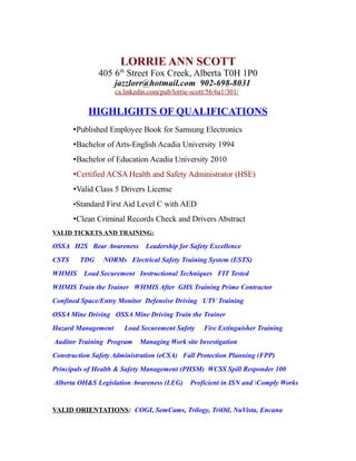 LORRIE ANN SCOTT
405 6th
Street Fox Creek, Alberta T0H 1P0
jazzlorr@hotmail.com 902-698-8031
ca.linkedin.com/pub/lorrie-scott/56/6a1/301/
HIGHLIGHTS OF QUALIFICATIONS
•Published Employee Book for Samsung Electronics
•Bachelor of Arts-English Acadia University 1994
•Bachelor of Education Acadia University 2010
•Certified ACSA Health and Safety Administrator (HSE)
•Valid Class 5 Drivers License
•Standard First Aid Level C with AED
•Clean Criminal Records Check and Drivers Abstract
VALID TICKETS AND TRAINING:
OSSA H2S Bear Awareness Leadership for Safety Excellence
CSTS TDG NORMs Electrical Safety Training System (ESTS)
WHMIS Load Securement Instructional Techniques FIT Tested
WHMIS Train the Trainer WHMIS After GHS Training Prime Contractor
Confined Space/Entry Monitor Defensive Driving UTV Training
OSSA Mine Driving OSSA Mine Driving Train the Trainer
Hazard Management Load Securement Safety Fire Extinguisher Training
Auditor Training Program Managing Work site Investigation
Construction Safety Administration (eCSA) Fall Protection Planning (FPP)
Principals of Health & Safety Management (PHSM) WCSS Spill Responder 100
Alberta OH&S Legislation Awareness (LEG) Proficient in ISN and Comply Works
VALID ORIENTATIONS: COGI, SemCams, Trilogy, TriOil, NuVista, Encana
 