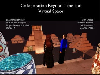 Collaboration Beyond Time and
                     Virtual Space
Dr. Andrew Stricker                        John Orosco
Dr. Cynthia Calongne                   Michael Spencer
Mayan Temple Holodeck                     Ali Soleimani
TCC 2012                                 April 18, 2012
 