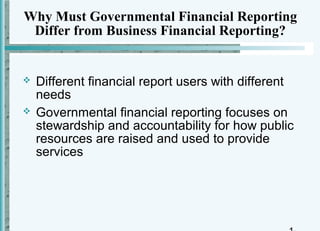 Why Must Governmental Financial Reporting
 Differ from Business Financial Reporting?


   Different financial report users with different
    needs
   Governmental financial reporting focuses on
    stewardship and accountability for how public
    resources are raised and used to provide
    services
 