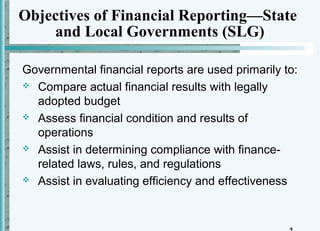 Objectives of Financial Reporting—State
    and Local Governments (SLG)

Governmental financial reports are used primarily to:
 Compare actual financial results with legally
  adopted budget
 Assess financial condition and results of
  operations
 Assist in determining compliance with finance-
  related laws, rules, and regulations
 Assist in evaluating efficiency and effectiveness
 