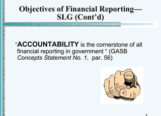 Objectives of Financial Reporting—
            SLG (Cont’d)


“ACCOUNTABILITY is the cornerstone of all
 financial reporting in government “ (GASB
 Concepts Statement No. 1, par. 56)
 