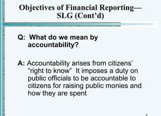 Objectives of Financial Reporting—
           SLG (Cont’d)

Q: What do we mean by
   accountability?

A: Accountability arises from citizens’
   “right to know” It imposes a duty on
   public officials to be accountable to
   citizens for raising public monies and
   how they are spent
 