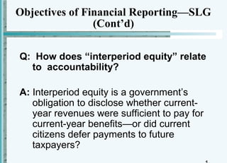 Objectives of Financial Reporting—SLG
                (Cont’d)

Q: How does “interperiod equity” relate
  to accountability?

A: Interperiod equity is a government’s
   obligation to disclose whether current-
   year revenues were sufficient to pay for
   current-year benefits—or did current
   citizens defer payments to future
   taxpayers?
 