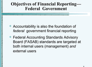 Objectives of Financial Reporting—
       Federal Government


   Accountability is also the foundation of
    federal government financial reporting
   Federal Accounting Standards Advisory
    Board (FASAB) standards are targeted at
    both internal users (management) and
    external users
 