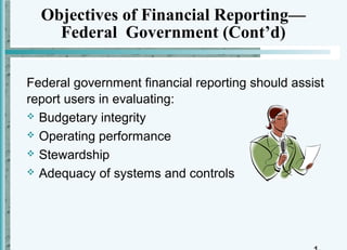 Objectives of Financial Reporting—
    Federal Government (Cont’d)

Federal government financial reporting should assist
report users in evaluating:
 Budgetary integrity

 Operating performance

 Stewardship

 Adequacy of systems and controls
 