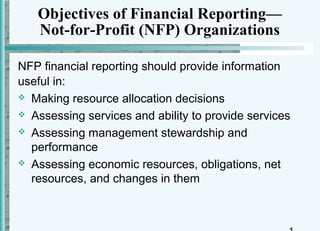 Objectives of Financial Reporting—
   Not-for-Profit (NFP) Organizations

NFP financial reporting should provide information
useful in:
 Making resource allocation decisions

 Assessing services and ability to provide services

 Assessing management stewardship and
  performance
 Assessing economic resources, obligations, net
  resources, and changes in them
 
