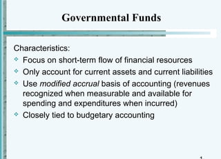 Governmental Funds

Characteristics:
 Focus on short-term flow of financial resources

 Only account for current assets and current liabilities

 Use modified accrual basis of accounting (revenues
  recognized when measurable and available for
  spending and expenditures when incurred)
 Closely tied to budgetary accounting
 
