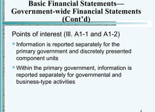 Basic Financial Statements—
Government-wide Financial Statements
              (Cont’d)
Points of interest (Ill. A1-1 and A1-2)
 Information
            is reported separately for the
 primary government and discretely presented
 component units
 Withinthe primary government, information is
 reported separately for governmental and
 business-type activities
 