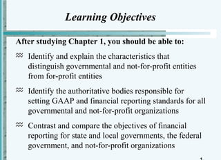 Learning Objectives

After studying Chapter 1, you should be able to:
 Identify and explain the characteristics that
  distinguish governmental and not-for-profit entities
  from for-profit entities
 Identify the authoritative bodies responsible for
  setting GAAP and financial reporting standards for all
  governmental and not-for-profit organizations
 Contrast and compare the objectives of financial
  reporting for state and local governments, the federal
  government, and not-for-profit organizations
 