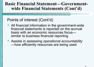 Basic Financial Statement—Government-
  wide Financial Statements (Cont’d)

 Points of interest (Cont’d)
    All financial information in the government-wide
     financial statements is reported on the accrual
     basis with an economic resources focus—
     similar to business financial reporting
    Assists in assessing operational accountability
     —how efficiently resources are being used
 