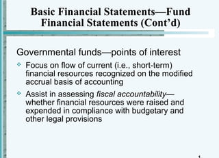 Basic Financial Statements—Fund
       Financial Statements (Cont’d)

Governmental funds—points of interest
   Focus on flow of current (i.e., short-term)
    financial resources recognized on the modified
    accrual basis of accounting
   Assist in assessing fiscal accountability—
    whether financial resources were raised and
    expended in compliance with budgetary and
    other legal provisions
 